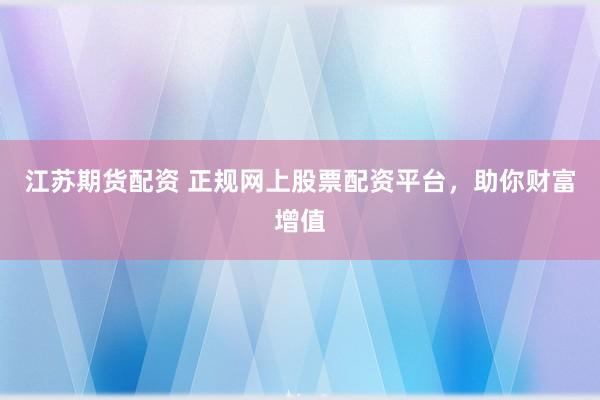 江蘇期貨配資 正規網上股票配資平臺，助你財富增值