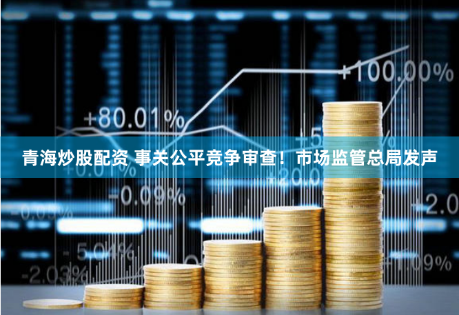 青海炒股配資 事關公平競爭審查！市場監管總局發聲