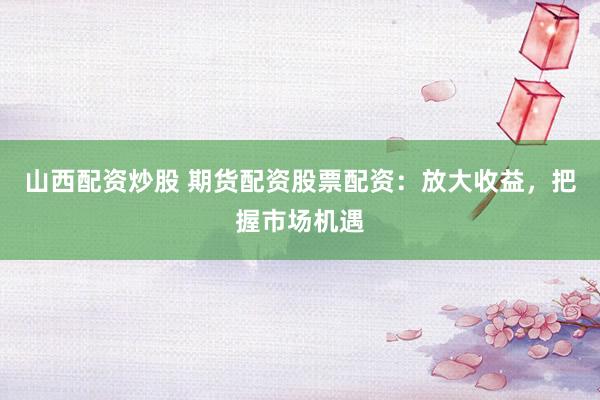 山西配資炒股 期貨配資股票配資：放大收益，把握市場機遇
