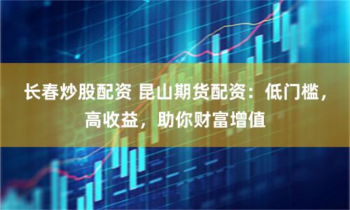長春炒股配資 昆山期貨配資：低門檻，高收益，助你財富增值