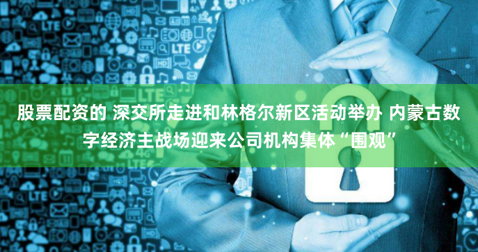 股票配資的 深交所走進和林格爾新區活動舉辦 內蒙古數字經濟主戰場迎來公司機構集體“圍觀”