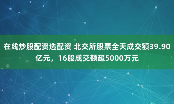 在線炒股配資選配資 北交所股票全天成交額39.90億元，16股成交額超5000萬元