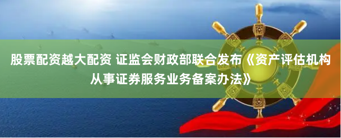股票配資越大配資 證監(jiān)會財(cái)政部聯(lián)合發(fā)布《資產(chǎn)評估機(jī)構(gòu)從事證券服務(wù)業(yè)務(wù)備案辦法》