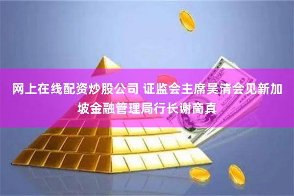 網上在線配資炒股公司 證監會主席吳清會見新加坡金融管理局行長謝啇真