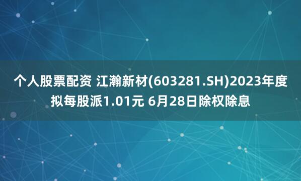 個人股票配資 江瀚新材(603281.SH)2023年度擬每股派1.01元 6月28日除權除息