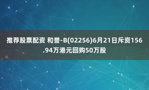 推薦股票配資 和譽-B(02256)6月21日斥資156.94萬港元回購50萬股