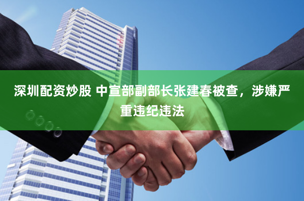 深圳配資炒股 中宣部副部長張建春被查，涉嫌嚴重違紀違法
