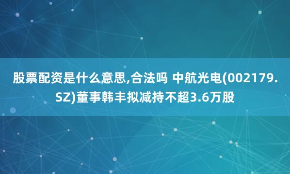股票配資是什么意思,合法嗎 中航光電(002179.SZ)董事韓豐擬減持不超3.6萬股