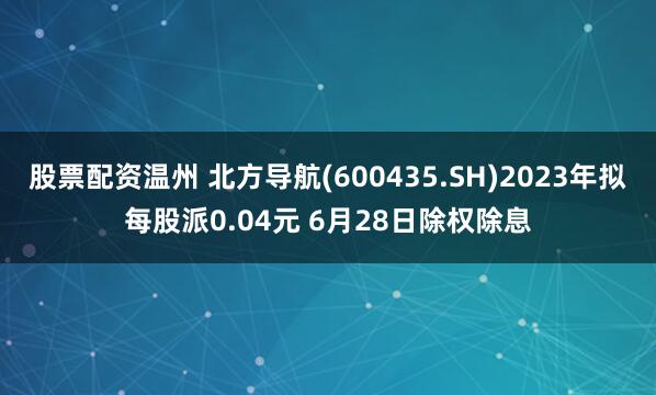股票配資溫州 北方導航(600435.SH)2023年擬每股派0.04元 6月28日除權除息