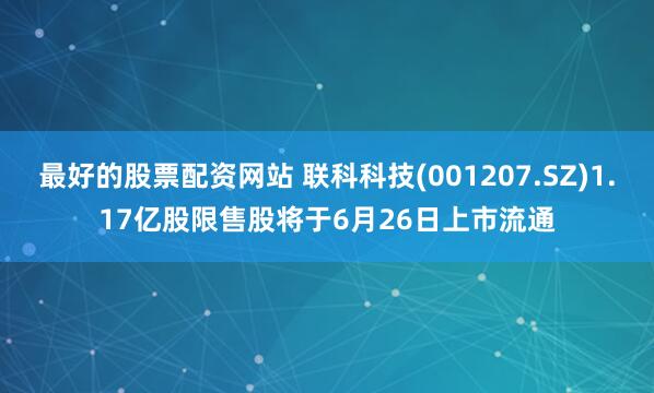 最好的股票配資網站 聯科科技(001207.SZ)1.17億股限售股將于6月26日上市流通