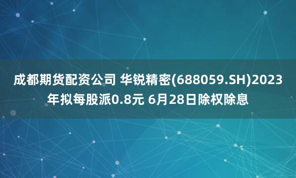 成都期貨配資公司 華銳精密(688059.SH)2023年擬每股派0.8元 6月28日除權(quán)除息