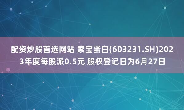 配資炒股首選網站 索寶蛋白(603231.SH)2023年度每股派0.5元 股權登記日為6月27日
