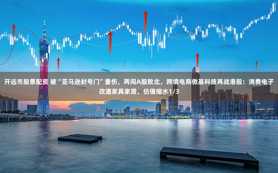 開遠市股票配資 被“亞馬遜封號門”重傷，兩闖A股敗北，跨境電商傲基科技再戰港股：消費電子改道家具家居，估值縮水1/3