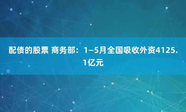 配債的股票 商務部：1—5月全國吸收外資4125.1億元