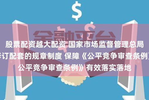 股票配資越大配資 國家市場監督管理總局：加快制訂、修訂配套的規章制度 保障《公平競爭審查條例》有效落實落地