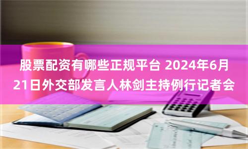 股票配資有哪些正規平臺 2024年6月21日外交部發言人林劍主持例行記者會
