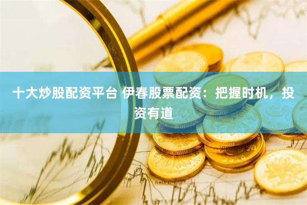 十大炒股配資平臺(tái) 伊春股票配資：把握時(shí)機(jī)，投資有道