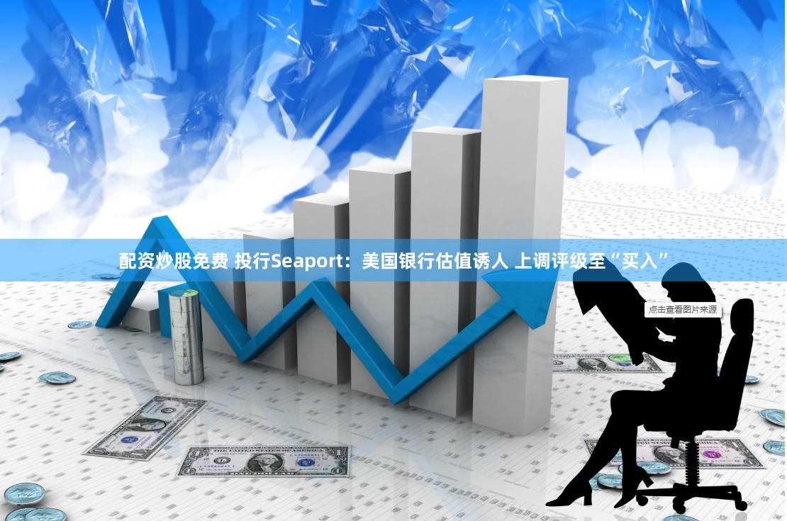 配資炒股免費 投行Seaport：美國銀行估值誘人 上調評級至“買入”