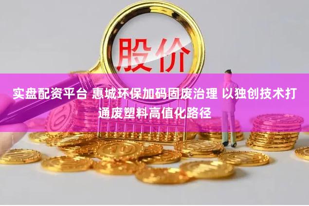 實盤配資平臺 惠城環保加碼固廢治理 以獨創技術打通廢塑料高值化路徑