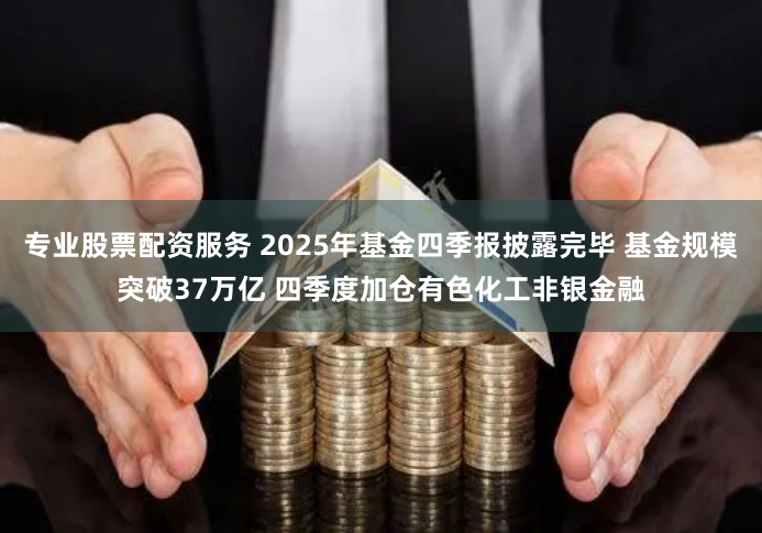 專業股票配資服務 2025年基金四季報披露完畢 基金規模突破37萬億 四季度加倉有色化工非銀金融