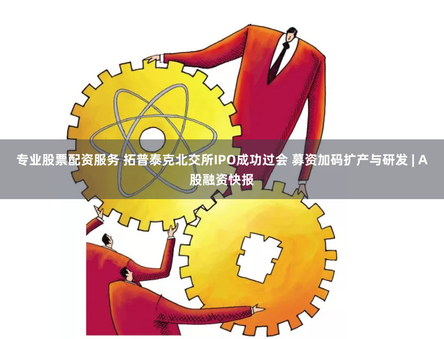 專業股票配資服務 拓普泰克北交所IPO成功過會 募資加碼擴產與研發 | A股融資快報